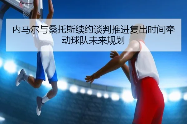 内马尔与桑托斯续约谈判推进复出时间牵动球队未来规划